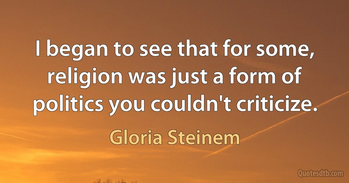 I began to see that for some, religion was just a form of politics you couldn't criticize. (Gloria Steinem)