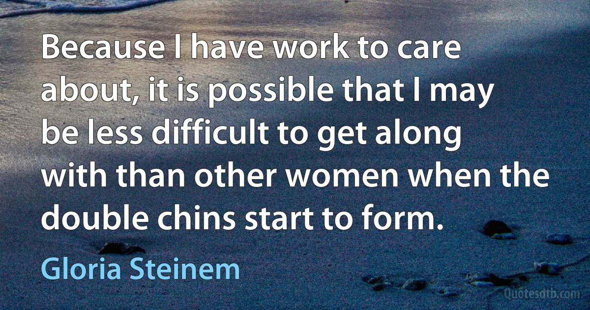 Because I have work to care about, it is possible that I may be less difficult to get along with than other women when the double chins start to form. (Gloria Steinem)