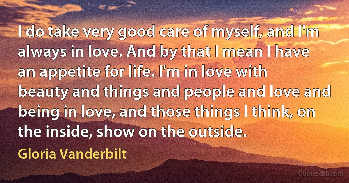 I do take very good care of myself, and I'm always in love. And by that I mean I have an appetite for life. I'm in love with beauty and things and people and love and being in love, and those things I think, on the inside, show on the outside. (Gloria Vanderbilt)