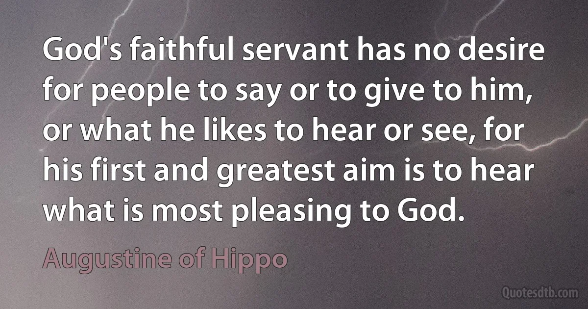 God's faithful servant has no desire for people to say or to give to him, or what he likes to hear or see, for his first and greatest aim is to hear what is most pleasing to God. (Augustine of Hippo)
