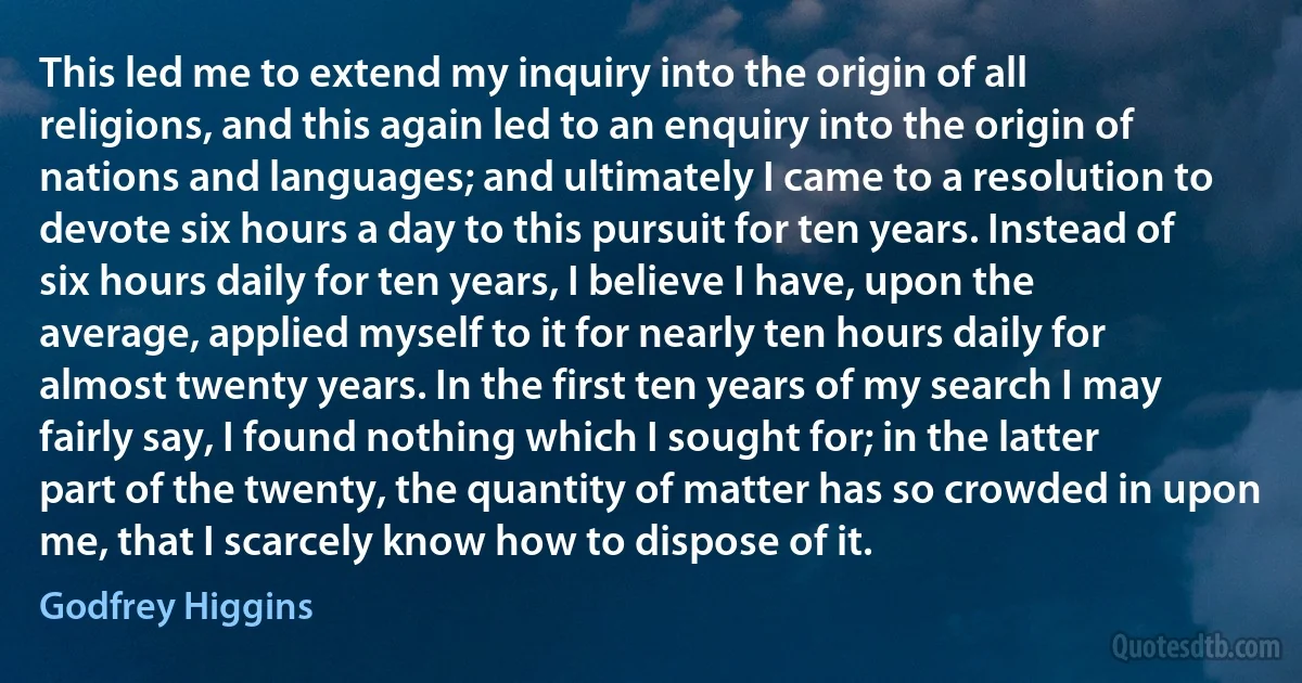 This led me to extend my inquiry into the origin of all religions, and this again led to an enquiry into the origin of nations and languages; and ultimately I came to a resolution to devote six hours a day to this pursuit for ten years. Instead of six hours daily for ten years, I believe I have, upon the average, applied myself to it for nearly ten hours daily for almost twenty years. In the first ten years of my search I may fairly say, I found nothing which I sought for; in the latter part of the twenty, the quantity of matter has so crowded in upon me, that I scarcely know how to dispose of it. (Godfrey Higgins)