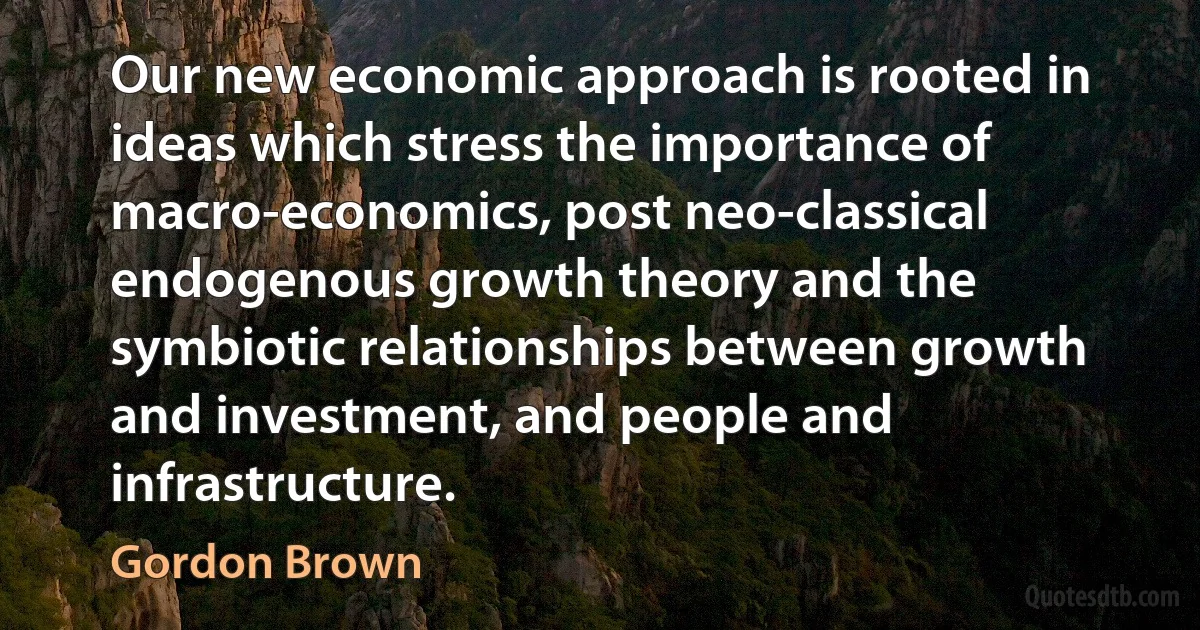 Our new economic approach is rooted in ideas which stress the importance of macro-economics, post neo-classical endogenous growth theory and the symbiotic relationships between growth and investment, and people and infrastructure. (Gordon Brown)