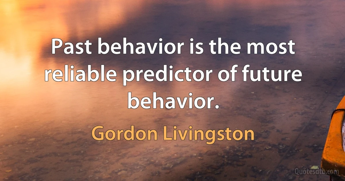 Past behavior is the most reliable predictor of future behavior. (Gordon Livingston)