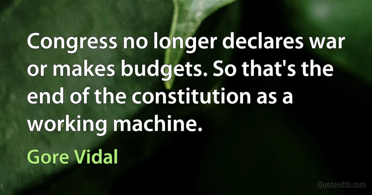 Congress no longer declares war or makes budgets. So that's the end of the constitution as a working machine. (Gore Vidal)