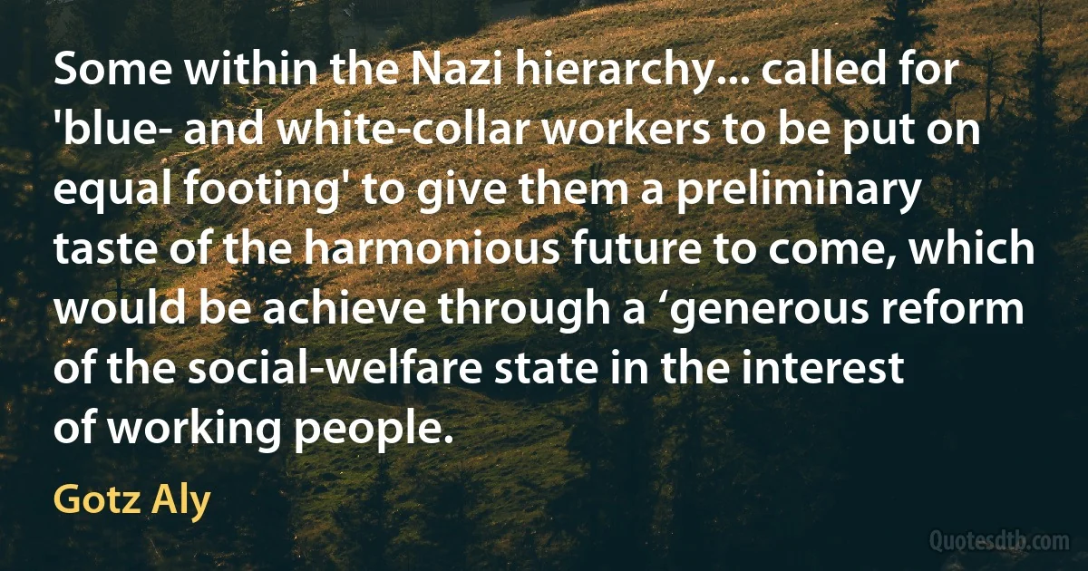 Some within the Nazi hierarchy... called for 'blue- and white-collar workers to be put on equal footing' to give them a preliminary taste of the harmonious future to come, which would be achieve through a ‘generous reform of the social-welfare state in the interest of working people. (Gotz Aly)