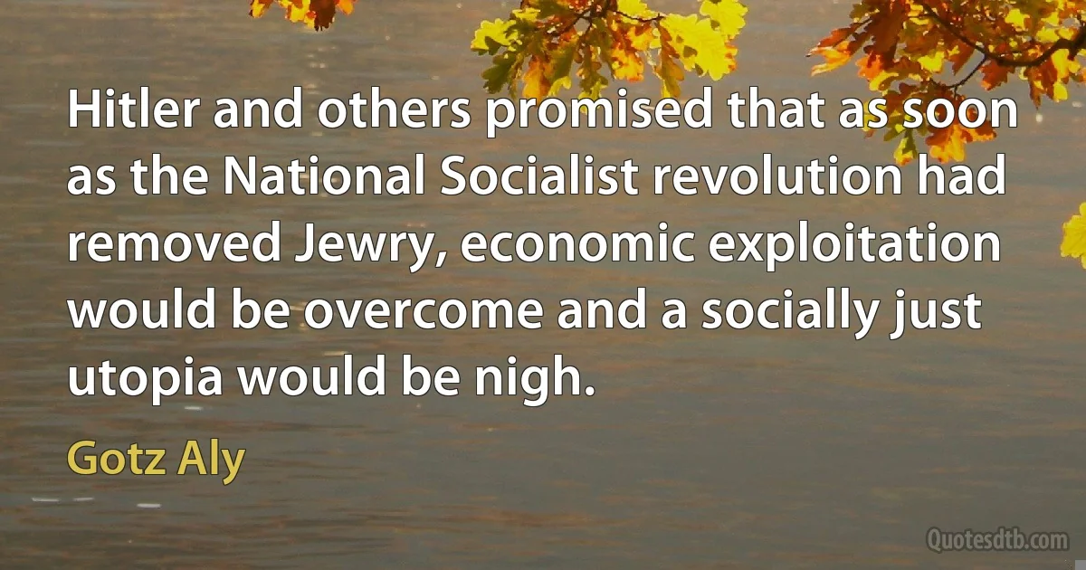 Hitler and others promised that as soon as the National Socialist revolution had removed Jewry, economic exploitation would be overcome and a socially just utopia would be nigh. (Gotz Aly)