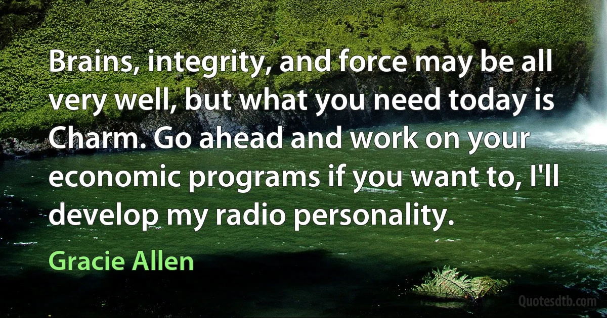 Brains, integrity, and force may be all very well, but what you need today is Charm. Go ahead and work on your economic programs if you want to, I'll develop my radio personality. (Gracie Allen)