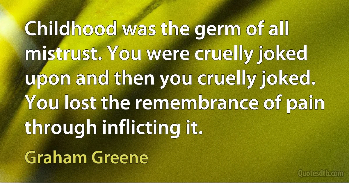 Childhood was the germ of all mistrust. You were cruelly joked upon and then you cruelly joked. You lost the remembrance of pain through inflicting it. (Graham Greene)