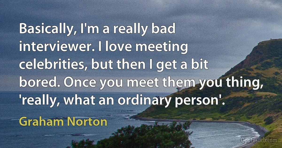 Basically, I'm a really bad interviewer. I love meeting celebrities, but then I get a bit bored. Once you meet them you thing, 'really, what an ordinary person'. (Graham Norton)