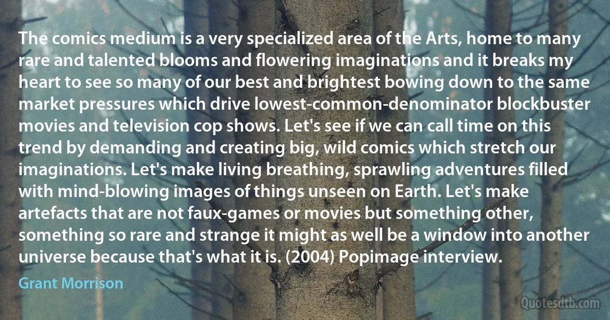 The comics medium is a very specialized area of the Arts, home to many rare and talented blooms and flowering imaginations and it breaks my heart to see so many of our best and brightest bowing down to the same market pressures which drive lowest-common-denominator blockbuster movies and television cop shows. Let's see if we can call time on this trend by demanding and creating big, wild comics which stretch our imaginations. Let's make living breathing, sprawling adventures filled with mind-blowing images of things unseen on Earth. Let's make artefacts that are not faux-games or movies but something other, something so rare and strange it might as well be a window into another universe because that's what it is. (2004) Popimage interview. (Grant Morrison)