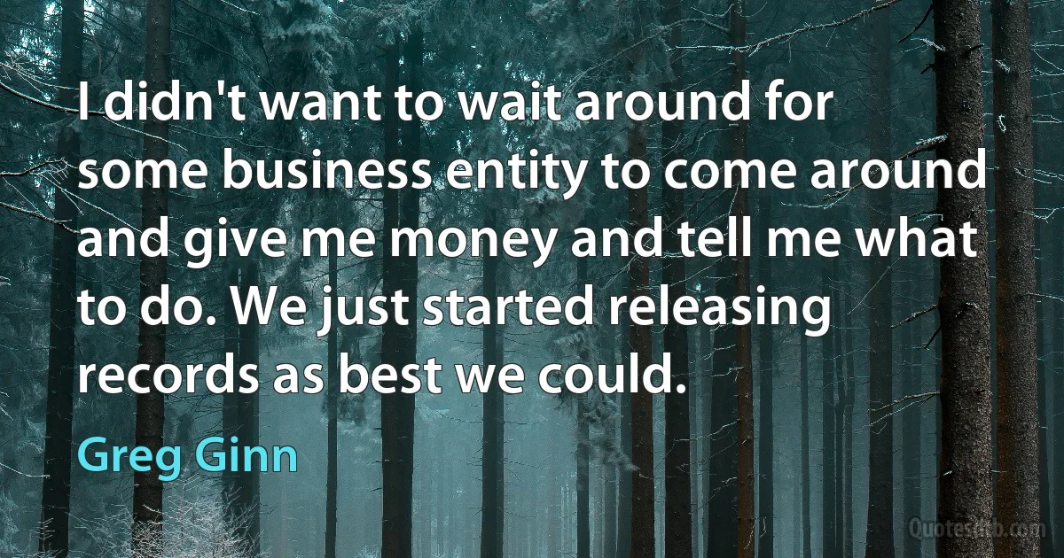 I didn't want to wait around for some business entity to come around and give me money and tell me what to do. We just started releasing records as best we could. (Greg Ginn)