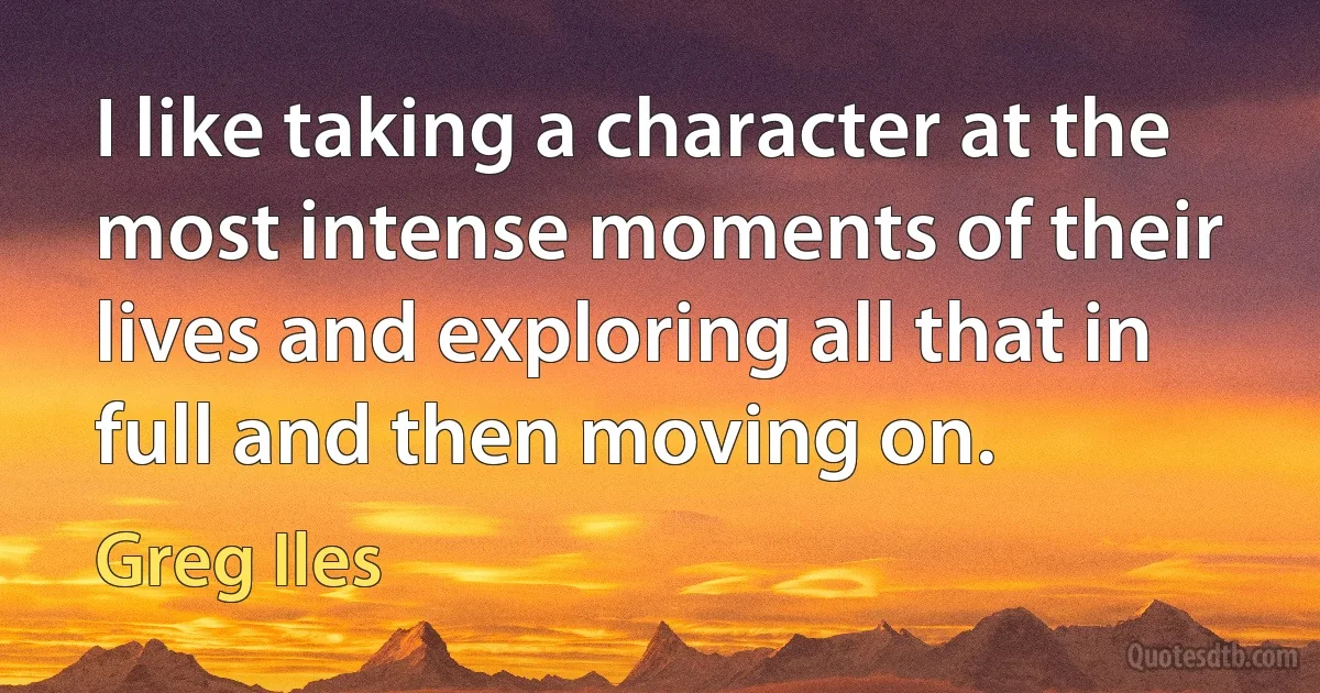 I like taking a character at the most intense moments of their lives and exploring all that in full and then moving on. (Greg Iles)