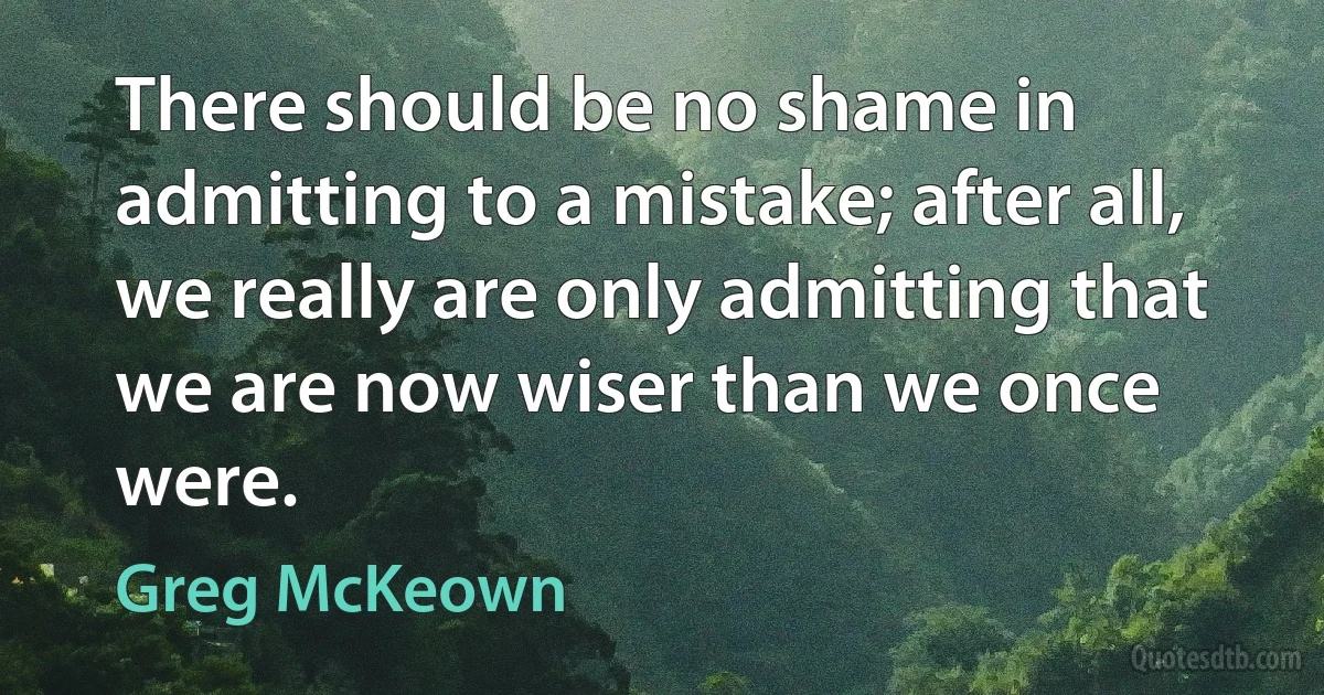 There should be no shame in admitting to a mistake; after all, we really are only admitting that we are now wiser than we once were. (Greg McKeown)