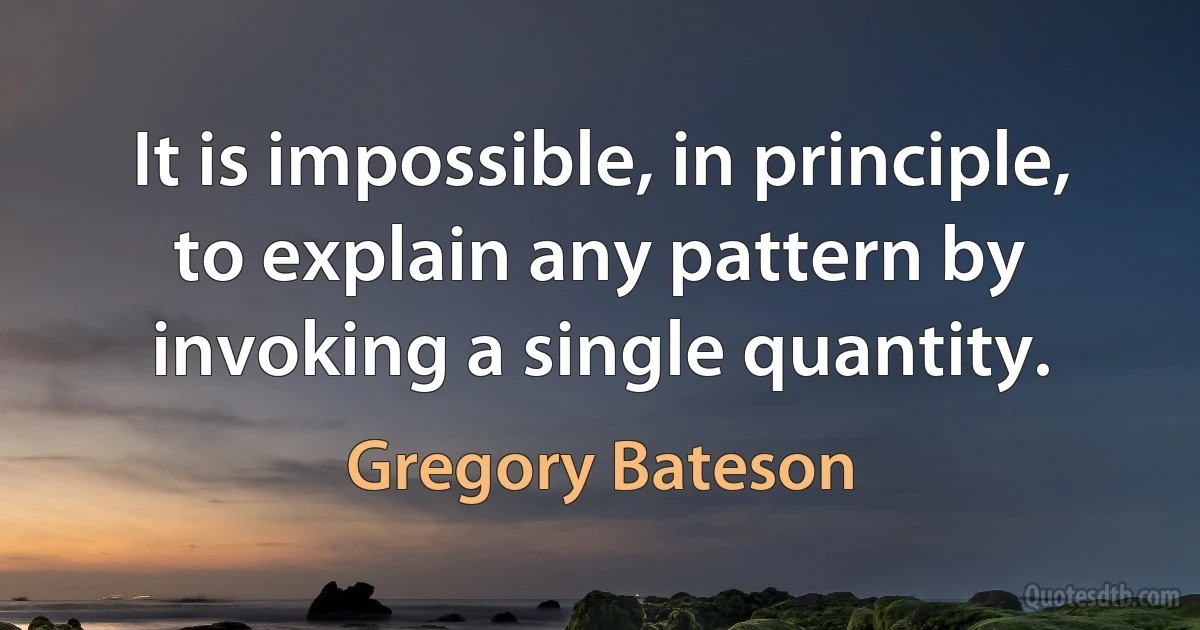 It is impossible, in principle, to explain any pattern by invoking a single quantity. (Gregory Bateson)