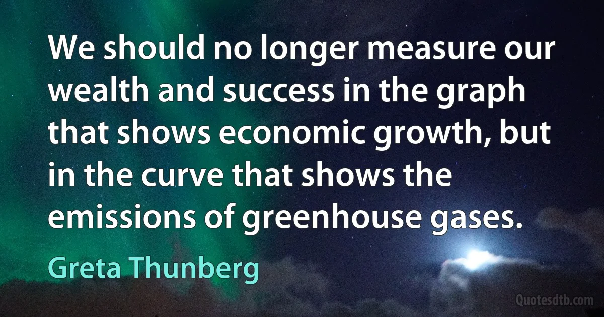 We should no longer measure our wealth and success in the graph that shows economic growth, but in the curve that shows the emissions of greenhouse gases. (Greta Thunberg)