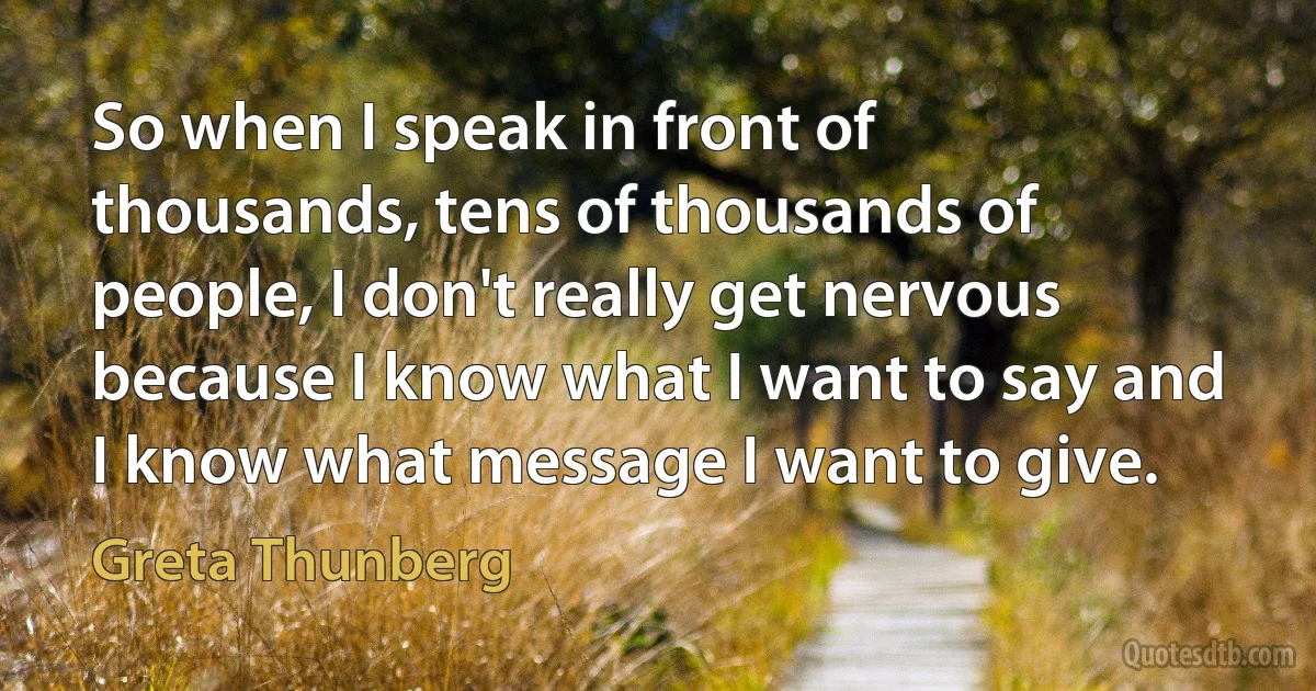 So when I speak in front of thousands, tens of thousands of people, I don't really get nervous because I know what I want to say and I know what message I want to give. (Greta Thunberg)