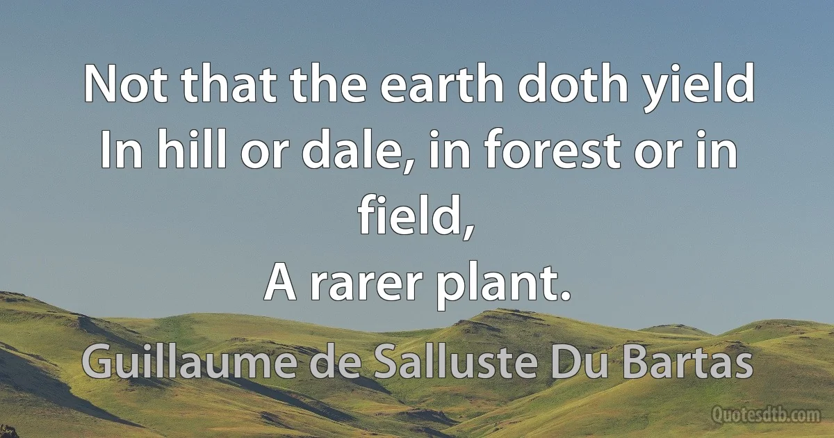 Not that the earth doth yield
In hill or dale, in forest or in field,
A rarer plant. (Guillaume de Salluste Du Bartas)