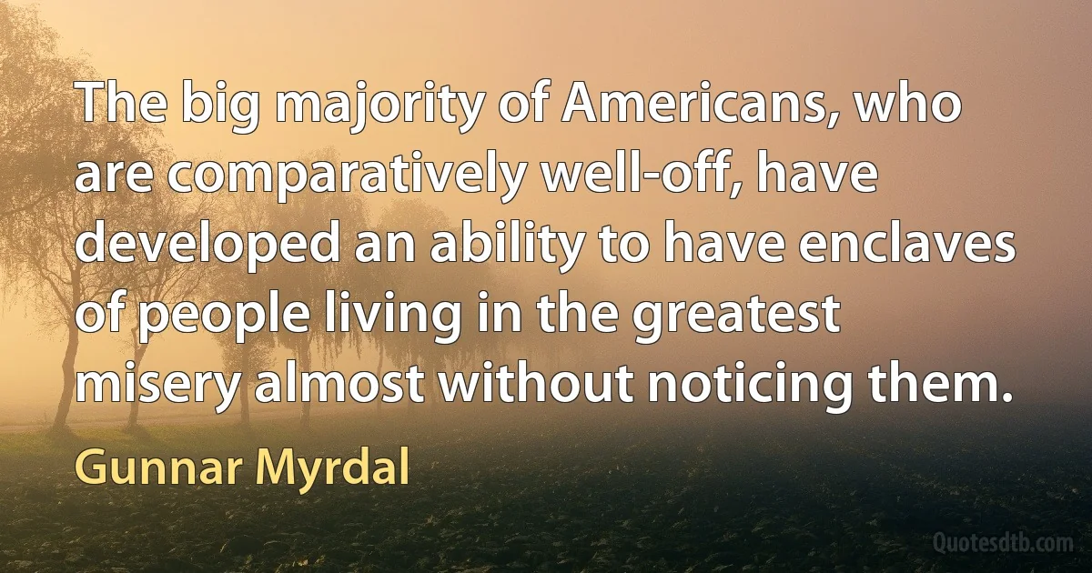 The big majority of Americans, who are comparatively well-off, have developed an ability to have enclaves of people living in the greatest misery almost without noticing them. (Gunnar Myrdal)