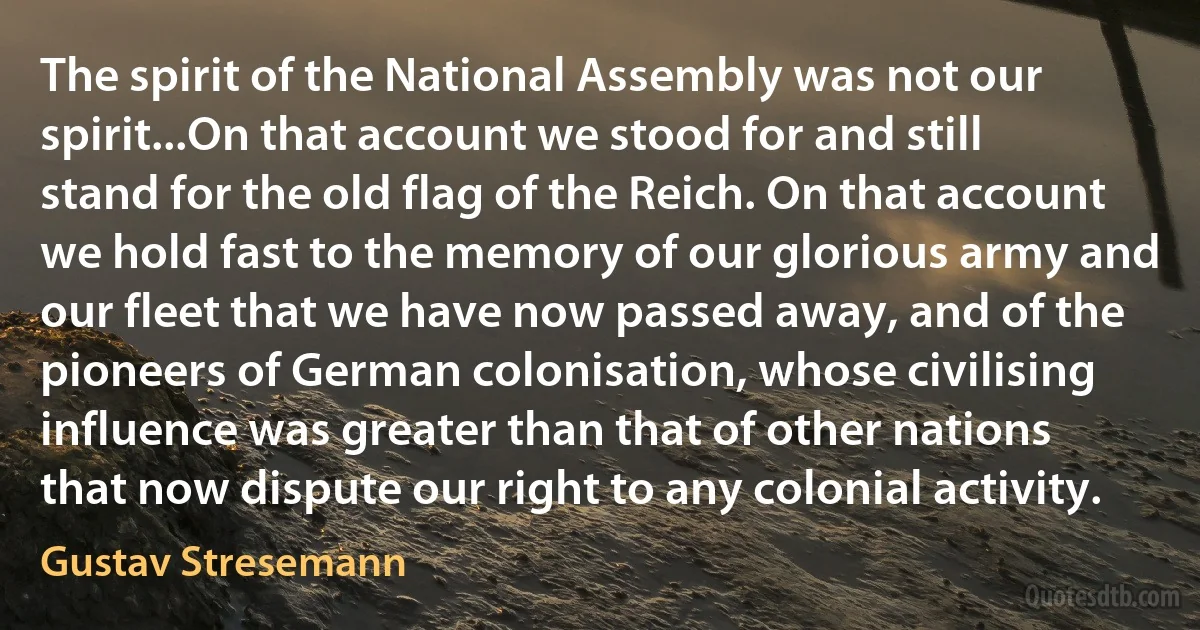 The spirit of the National Assembly was not our spirit...On that account we stood for and still stand for the old flag of the Reich. On that account we hold fast to the memory of our glorious army and our fleet that we have now passed away, and of the pioneers of German colonisation, whose civilising influence was greater than that of other nations that now dispute our right to any colonial activity. (Gustav Stresemann)