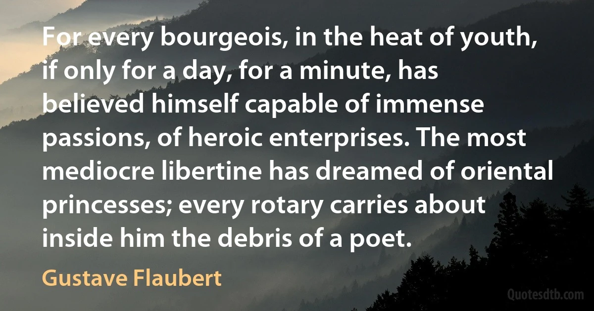 For every bourgeois, in the heat of youth, if only for a day, for a minute, has believed himself capable of immense passions, of heroic enterprises. The most mediocre libertine has dreamed of oriental princesses; every rotary carries about inside him the debris of a poet. (Gustave Flaubert)