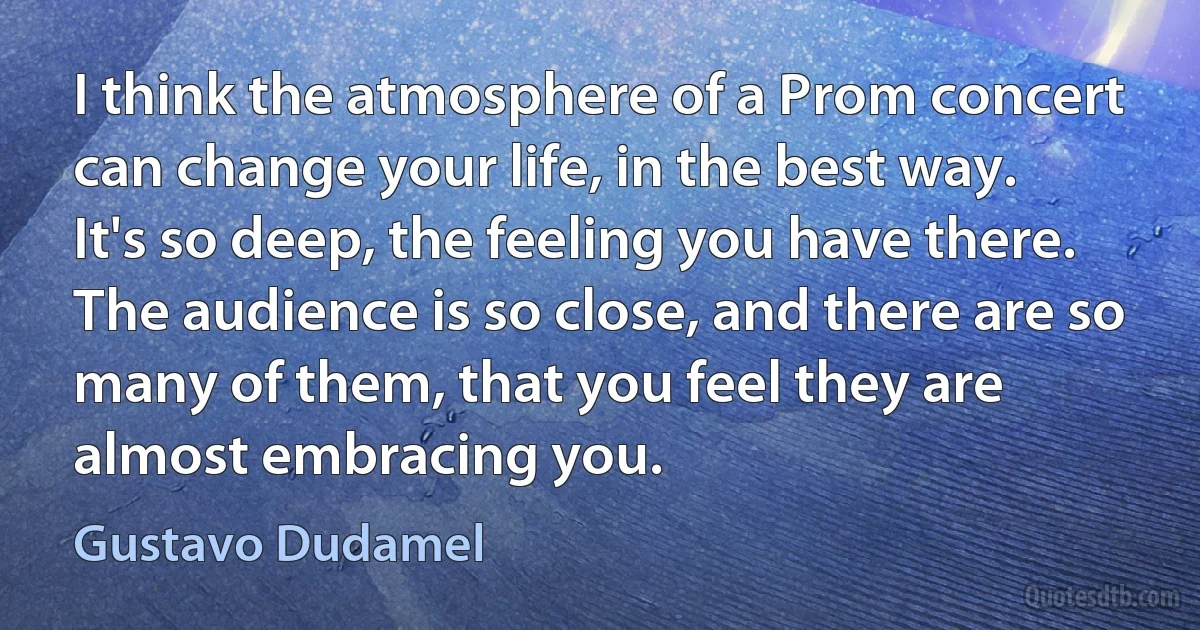 I think the atmosphere of a Prom concert can change your life, in the best way. It's so deep, the feeling you have there. The audience is so close, and there are so many of them, that you feel they are almost embracing you. (Gustavo Dudamel)