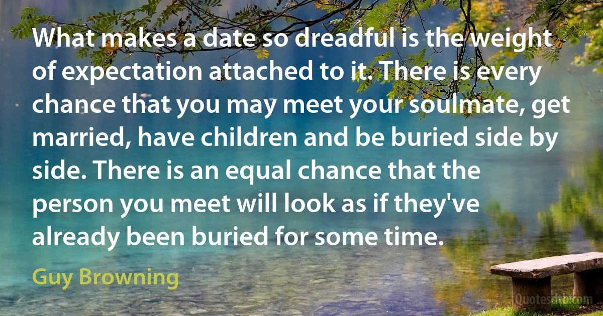 What makes a date so dreadful is the weight of expectation attached to it. There is every chance that you may meet your soulmate, get married, have children and be buried side by side. There is an equal chance that the person you meet will look as if they've already been buried for some time. (Guy Browning)