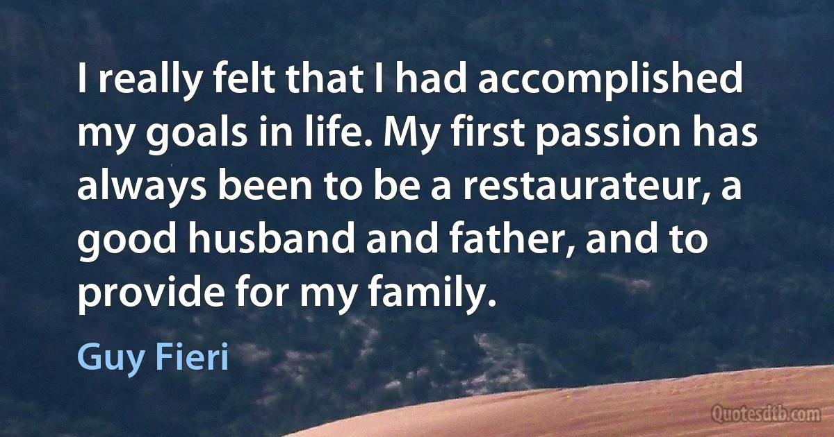 I really felt that I had accomplished my goals in life. My first passion has always been to be a restaurateur, a good husband and father, and to provide for my family. (Guy Fieri)