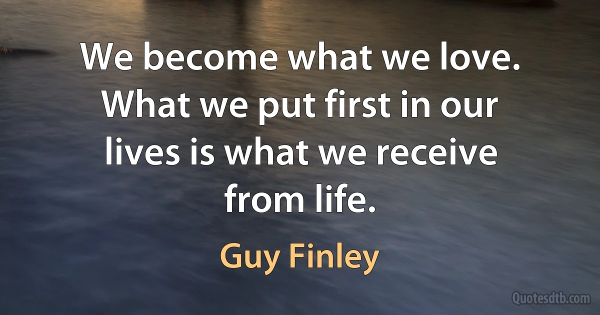 We become what we love. What we put first in our lives is what we receive from life. (Guy Finley)