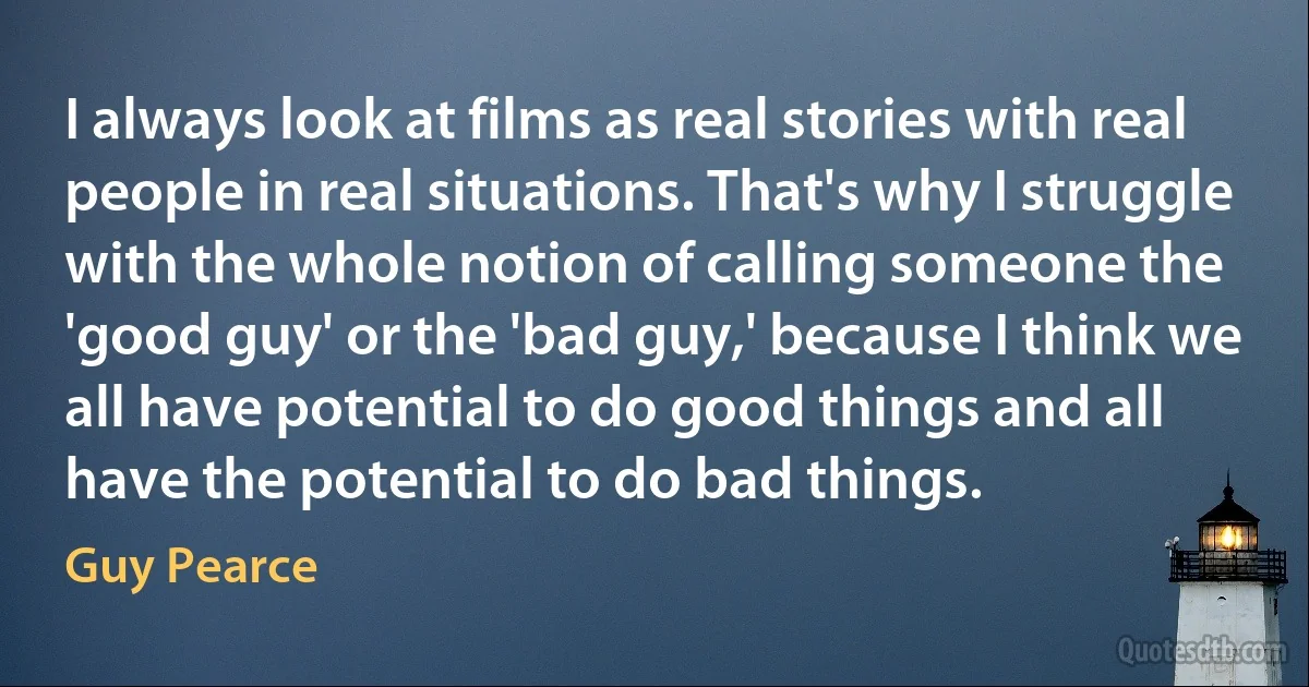 I always look at films as real stories with real people in real situations. That's why I struggle with the whole notion of calling someone the 'good guy' or the 'bad guy,' because I think we all have potential to do good things and all have the potential to do bad things. (Guy Pearce)