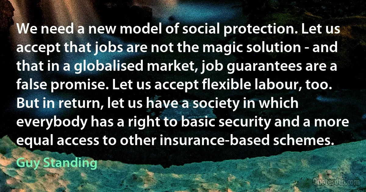 We need a new model of social protection. Let us accept that jobs are not the magic solution - and that in a globalised market, job guarantees are a false promise. Let us accept flexible labour, too. But in return, let us have a society in which everybody has a right to basic security and a more equal access to other insurance-based schemes. (Guy Standing)