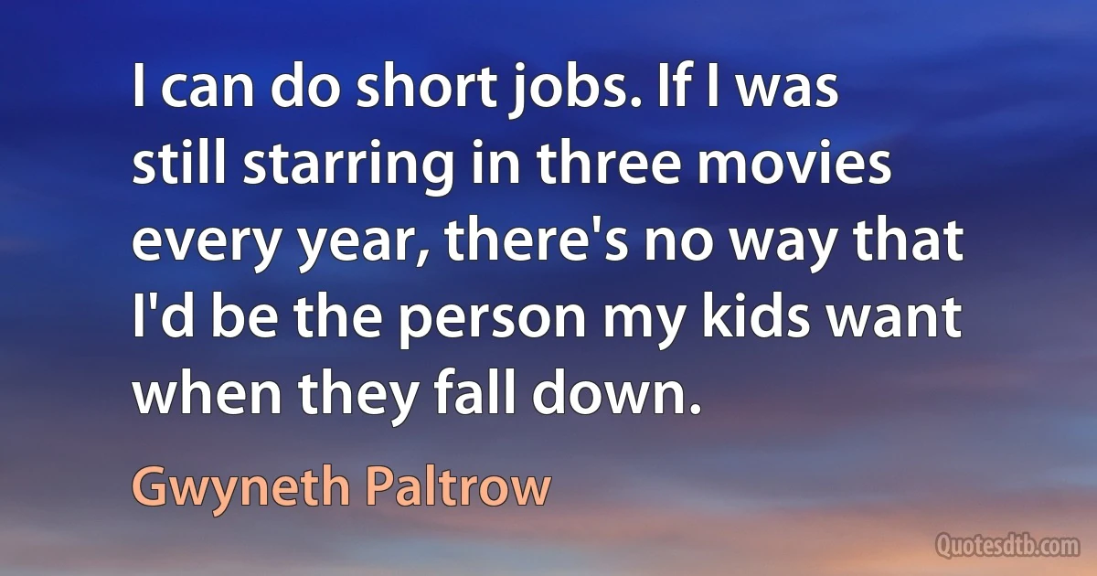 I can do short jobs. If I was still starring in three movies every year, there's no way that I'd be the person my kids want when they fall down. (Gwyneth Paltrow)