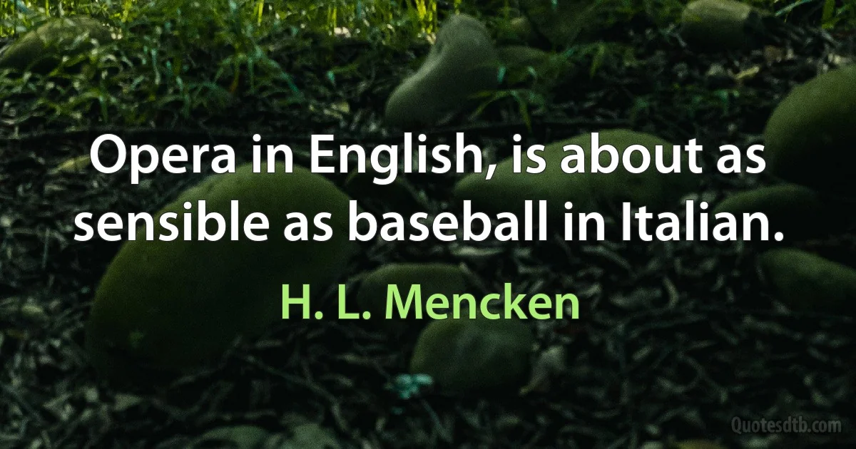 Opera in English, is about as sensible as baseball in Italian. (H. L. Mencken)