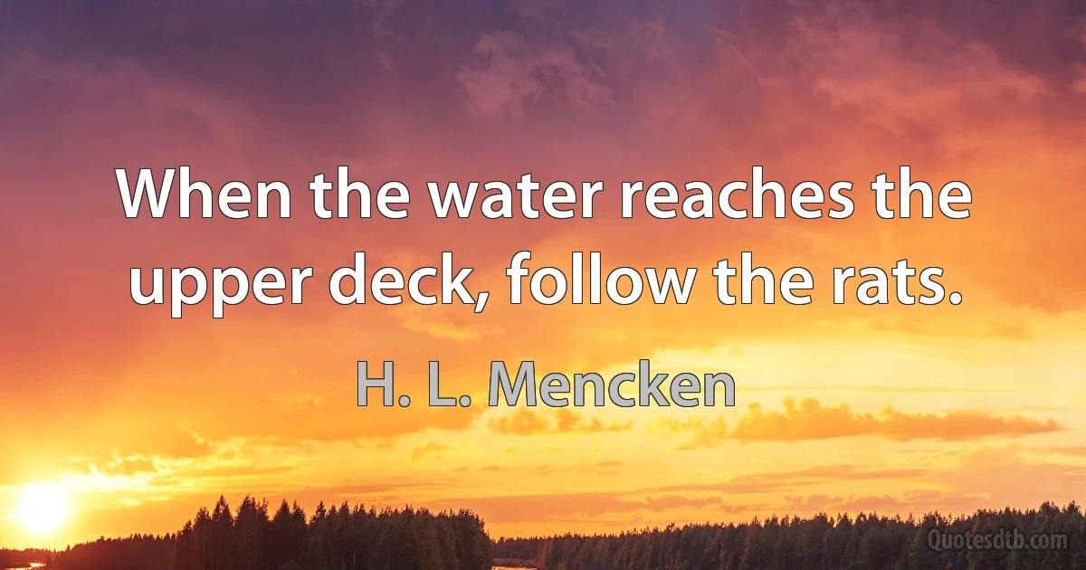 When the water reaches the upper deck, follow the rats. (H. L. Mencken)