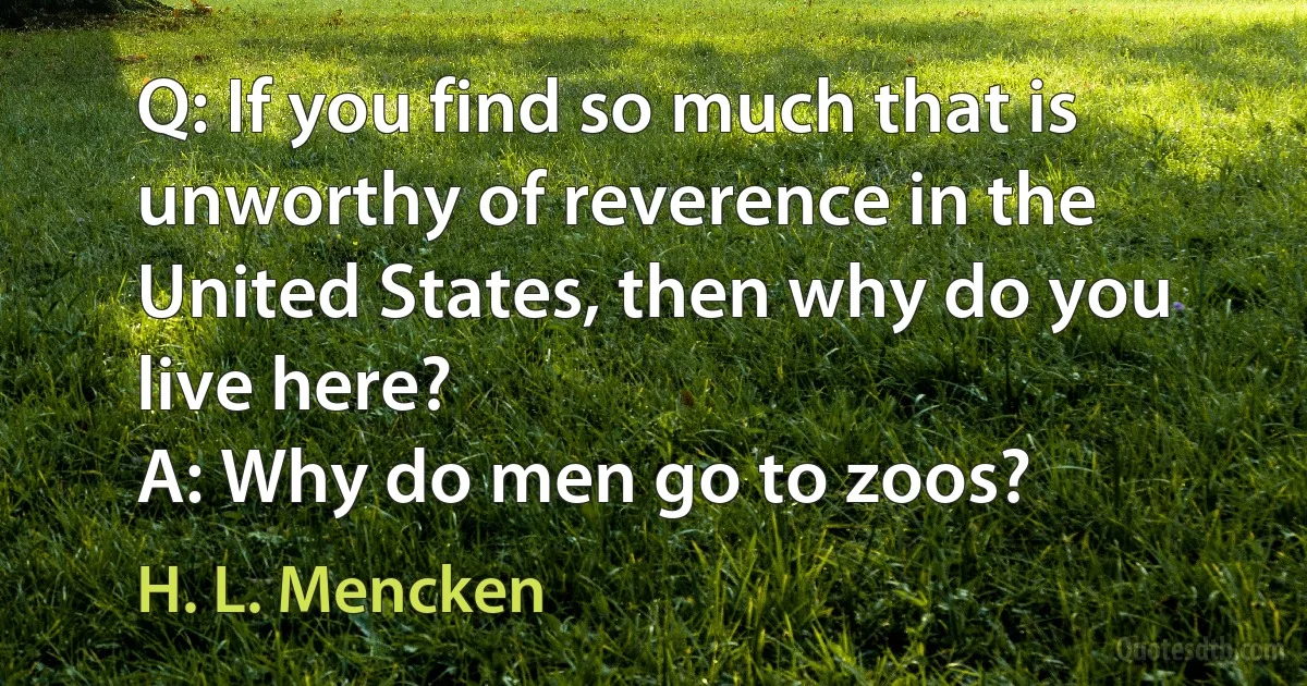 Q: If you find so much that is unworthy of reverence in the United States, then why do you live here?
A: Why do men go to zoos? (H. L. Mencken)