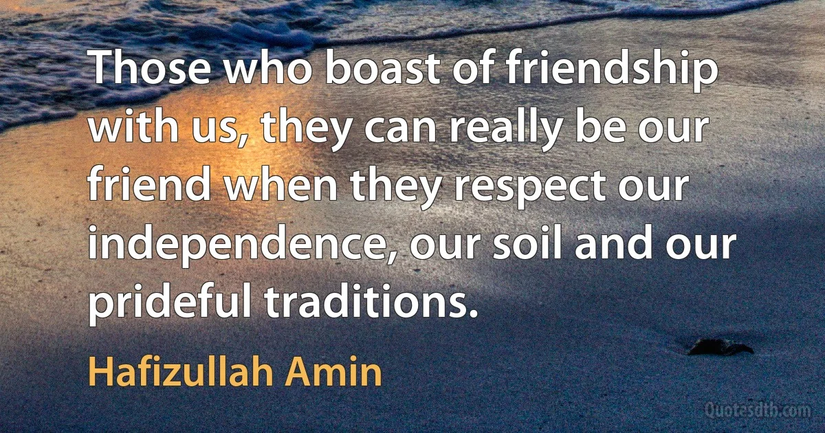 Those who boast of friendship with us, they can really be our friend when they respect our independence, our soil and our prideful traditions. (Hafizullah Amin)