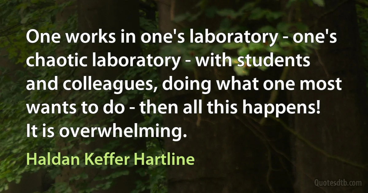 One works in one's laboratory - one's chaotic laboratory - with students and colleagues, doing what one most wants to do - then all this happens! It is overwhelming. (Haldan Keffer Hartline)