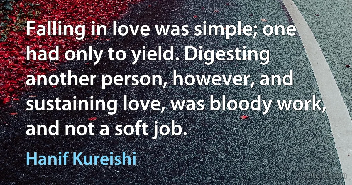 Falling in love was simple; one had only to yield. Digesting another person, however, and sustaining love, was bloody work, and not a soft job. (Hanif Kureishi)