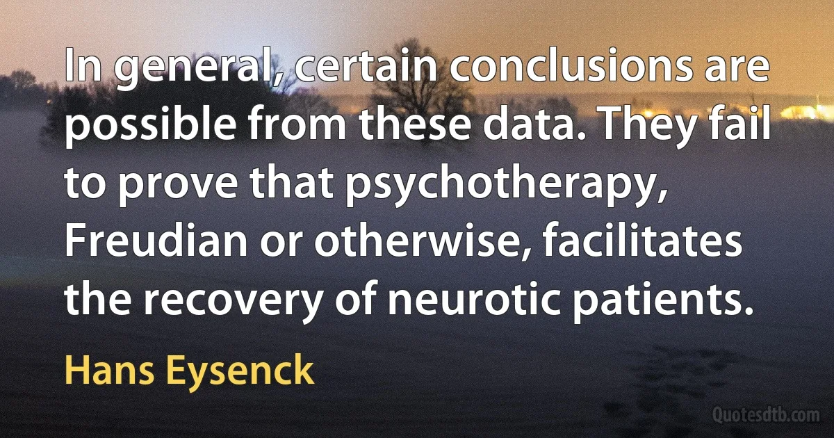 In general, certain conclusions are possible from these data. They fail to prove that psychotherapy, Freudian or otherwise, facilitates the recovery of neurotic patients. (Hans Eysenck)