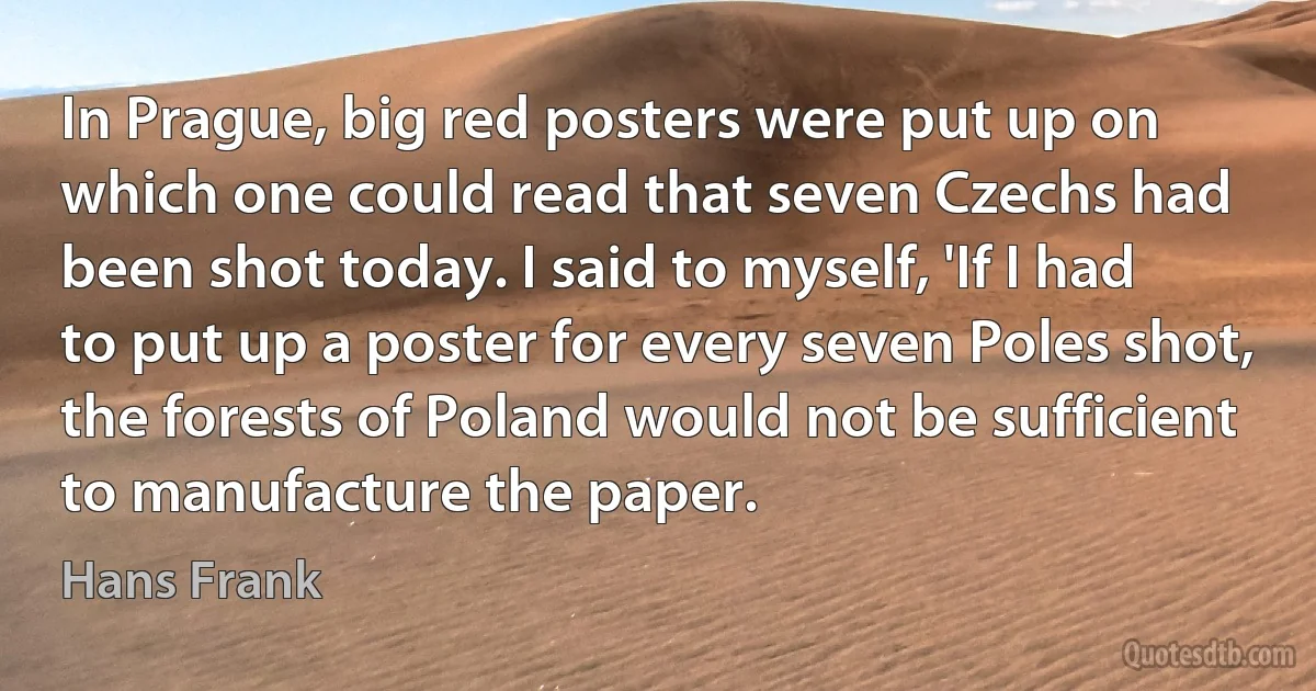 In Prague, big red posters were put up on which one could read that seven Czechs had been shot today. I said to myself, 'If I had to put up a poster for every seven Poles shot, the forests of Poland would not be sufficient to manufacture the paper. (Hans Frank)