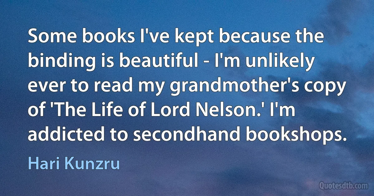 Some books I've kept because the binding is beautiful - I'm unlikely ever to read my grandmother's copy of 'The Life of Lord Nelson.' I'm addicted to secondhand bookshops. (Hari Kunzru)