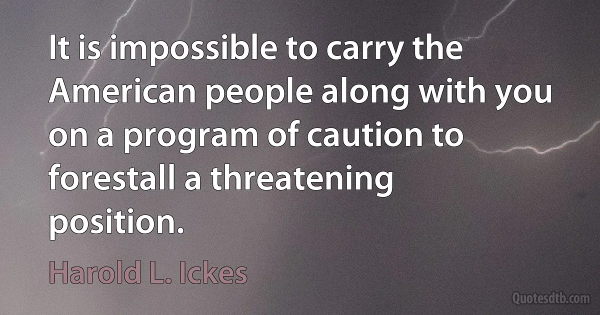 It is impossible to carry the American people along with you on a program of caution to forestall a threatening position. (Harold L. Ickes)