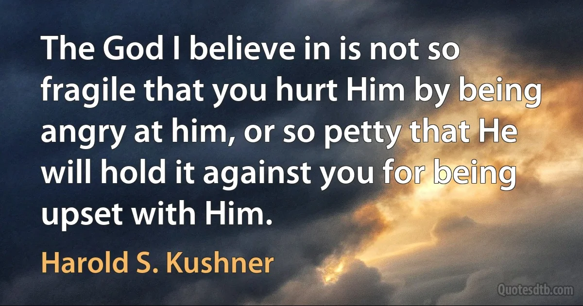 The God I believe in is not so fragile that you hurt Him by being angry at him, or so petty that He will hold it against you for being upset with Him. (Harold S. Kushner)