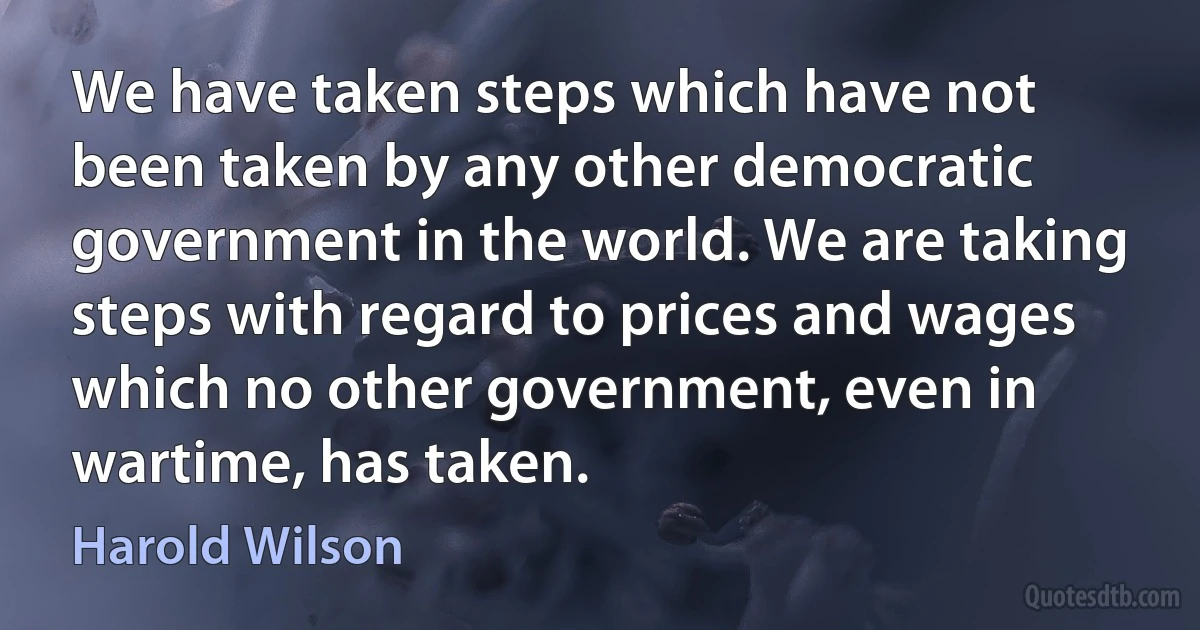 We have taken steps which have not been taken by any other democratic government in the world. We are taking steps with regard to prices and wages which no other government, even in wartime, has taken. (Harold Wilson)