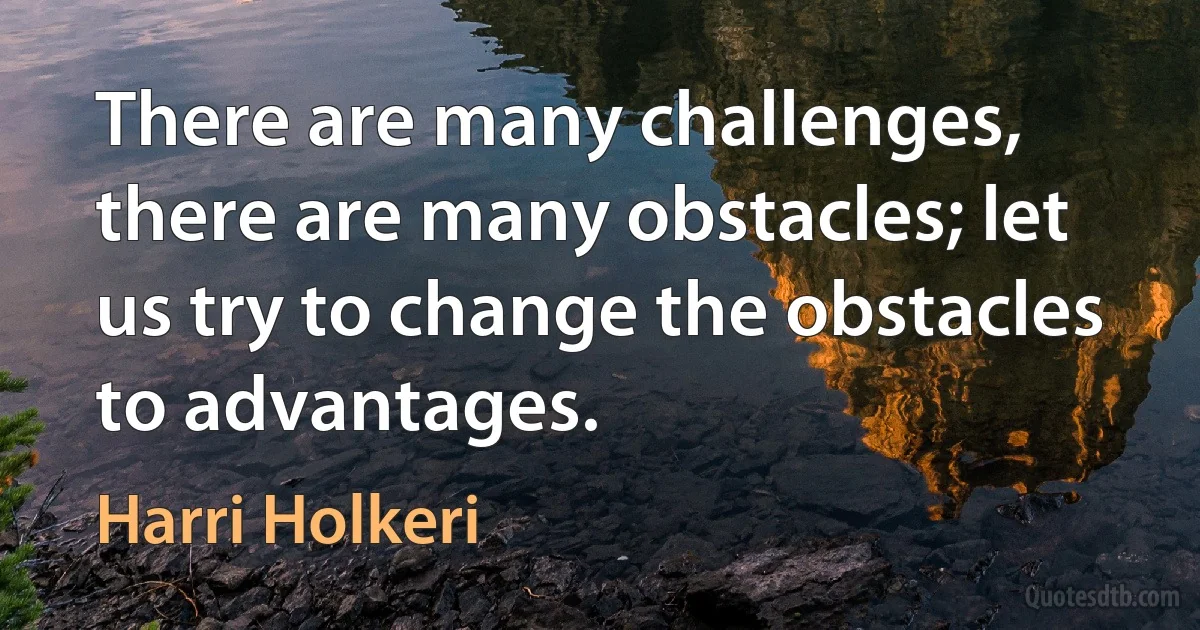 There are many challenges, there are many obstacles; let us try to change the obstacles to advantages. (Harri Holkeri)