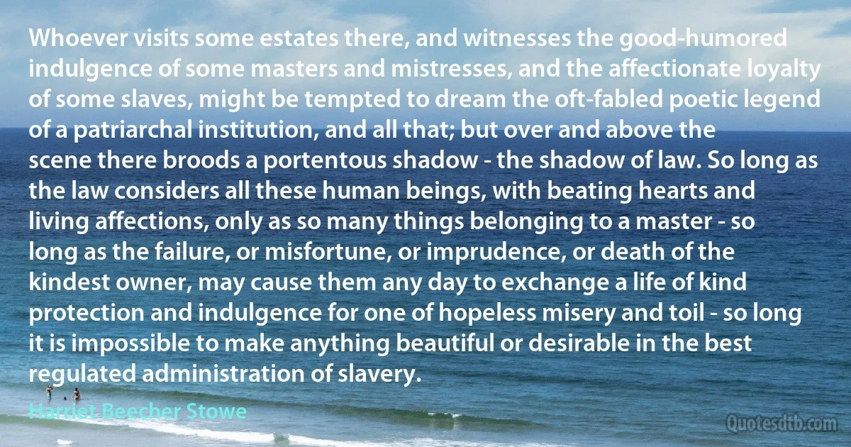 Whoever visits some estates there, and witnesses the good-humored indulgence of some masters and mistresses, and the affectionate loyalty of some slaves, might be tempted to dream the oft-fabled poetic legend of a patriarchal institution, and all that; but over and above the scene there broods a portentous shadow - the shadow of law. So long as the law considers all these human beings, with beating hearts and living affections, only as so many things belonging to a master - so long as the failure, or misfortune, or imprudence, or death of the kindest owner, may cause them any day to exchange a life of kind protection and indulgence for one of hopeless misery and toil - so long it is impossible to make anything beautiful or desirable in the best regulated administration of slavery. (Harriet Beecher Stowe)