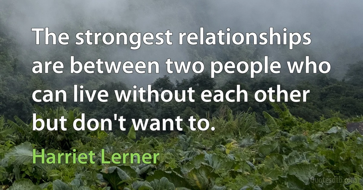 The strongest relationships are between two people who can live without each other but don't want to. (Harriet Lerner)