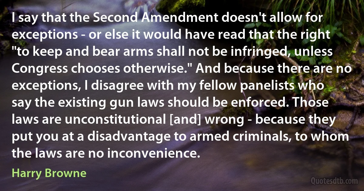 I say that the Second Amendment doesn't allow for exceptions - or else it would have read that the right "to keep and bear arms shall not be infringed, unless Congress chooses otherwise." And because there are no exceptions, I disagree with my fellow panelists who say the existing gun laws should be enforced. Those laws are unconstitutional [and] wrong - because they put you at a disadvantage to armed criminals, to whom the laws are no inconvenience. (Harry Browne)