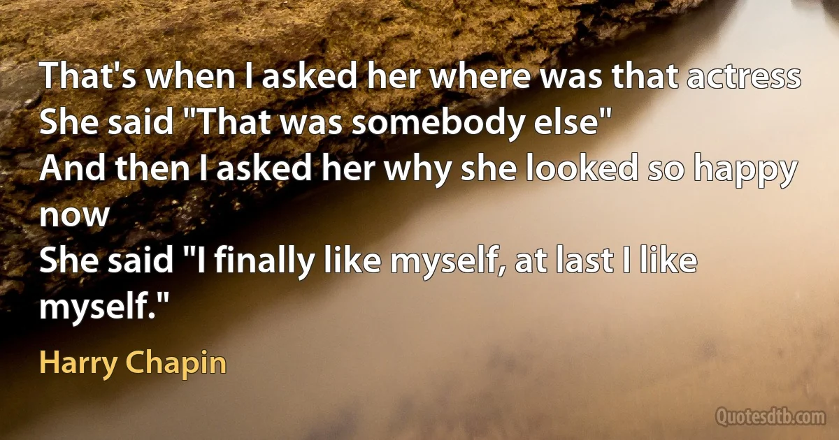 That's when I asked her where was that actress
She said "That was somebody else"
And then I asked her why she looked so happy now
She said "I finally like myself, at last I like myself." (Harry Chapin)