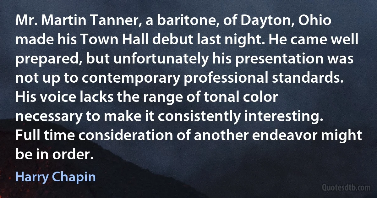 Mr. Martin Tanner, a baritone, of Dayton, Ohio made his Town Hall debut last night. He came well prepared, but unfortunately his presentation was not up to contemporary professional standards. His voice lacks the range of tonal color necessary to make it consistently interesting.
Full time consideration of another endeavor might be in order. (Harry Chapin)