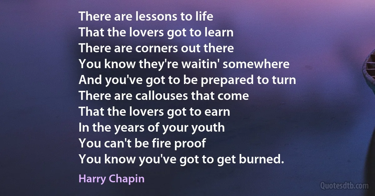 There are lessons to life
That the lovers got to learn
There are corners out there
You know they're waitin' somewhere
And you've got to be prepared to turn
There are callouses that come
That the lovers got to earn
In the years of your youth
You can't be fire proof
You know you've got to get burned. (Harry Chapin)